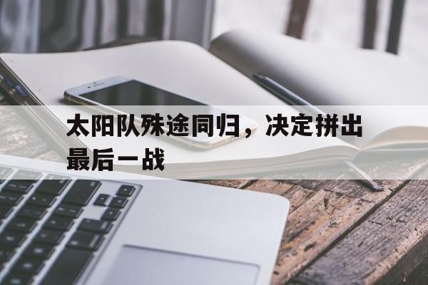 九游体育中国官网-太阳队殊途同归,决定拼出最后一战的简单介绍